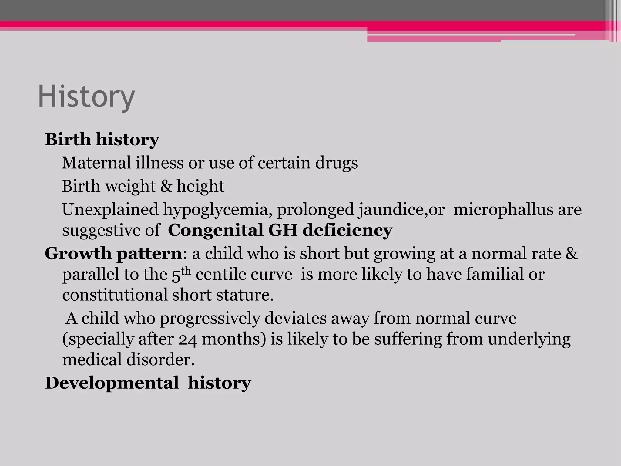 History
Birth history
Maternal illness or use of certain drugs
Birth weight & height
Unexplained hypoglycemia, prolonged jaundice,or microphallus are
suggestive of Congenital GH deficiency
Growth pattern: a child who is short but growing at a normal rate &
parallel to the 5th centile curve is more likely to have familial or
constitutional short stature.
A child who progressively deviates away from normal curve
(specially after 24 months) is likely to be suffering from underlying
medical disorder.
Developmental history

 