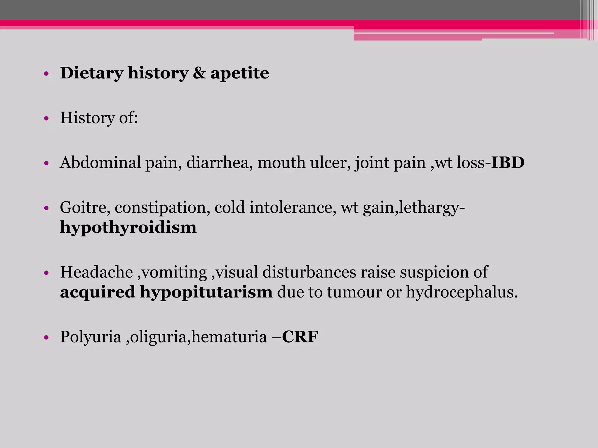 • Dietary history & apetite

• History of:
• Abdominal pain, diarrhea, mouth ulcer, joint pain ,wt loss-IBD
• Goitre, constipation, cold intolerance, wt gain,lethargyhypothyroidism
• Headache ,vomiting ,visual disturbances raise suspicion of
acquired hypopitutarism due to tumour or hydrocephalus.
• Polyuria ,oliguria,hematuria –CRF

 
