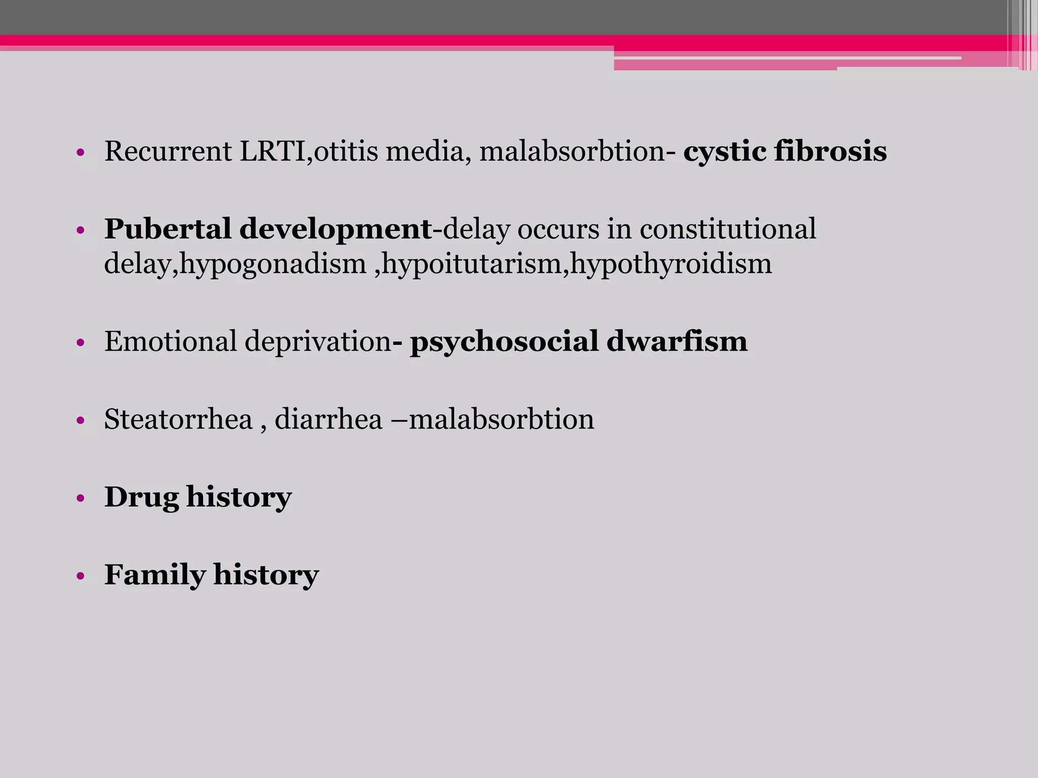 • Recurrent LRTI,otitis media, malabsorbtion- cystic fibrosis
• Pubertal development-delay occurs in constitutional
delay,hypogonadism ,hypoitutarism,hypothyroidism
• Emotional deprivation- psychosocial dwarfism

• Steatorrhea , diarrhea –malabsorbtion
• Drug history
• Family history

 