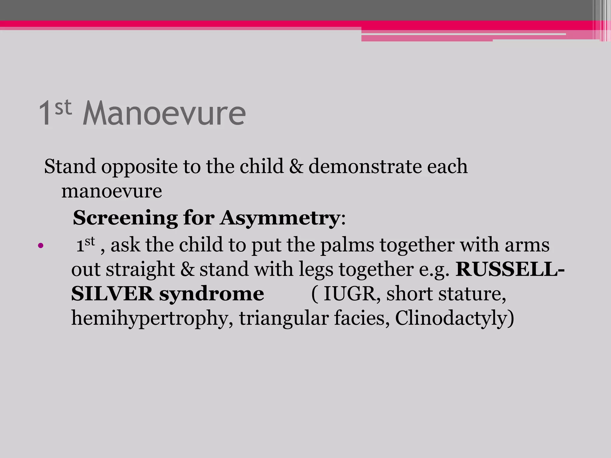 1st Manoevure
Stand opposite to the child & demonstrate each
manoevure
Screening for Asymmetry:
•
1st , ask the child to put the palms together with arms
out straight & stand with legs together e.g. RUSSELLSILVER syndrome
( IUGR, short stature,
hemihypertrophy, triangular facies, Clinodactyly)

 