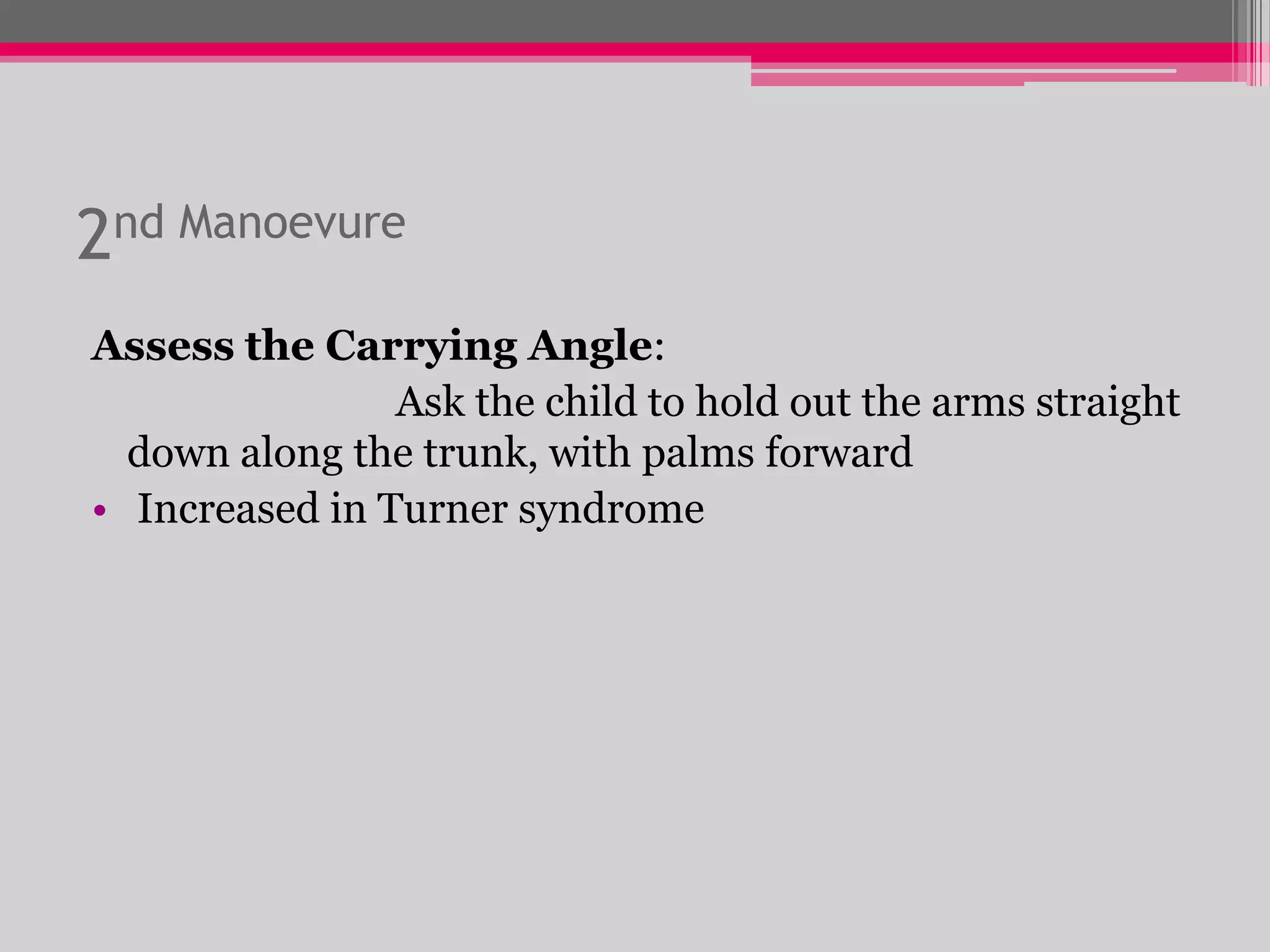 2nd Manoevure
Assess the Carrying Angle:
Ask the child to hold out the arms straight
down along the trunk, with palms forward
• Increased in Turner syndrome

 