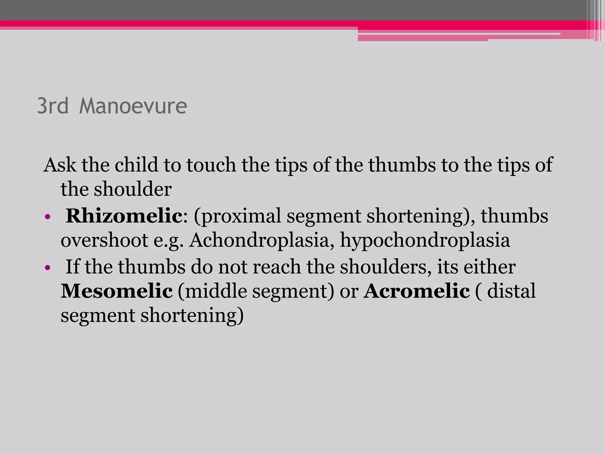 3rd Manoevure
Ask the child to touch the tips of the thumbs to the tips of
the shoulder
• Rhizomelic: (proximal segment shortening), thumbs
overshoot e.g. Achondroplasia, hypochondroplasia
• If the thumbs do not reach the shoulders, its either
Mesomelic (middle segment) or Acromelic ( distal
segment shortening)

 