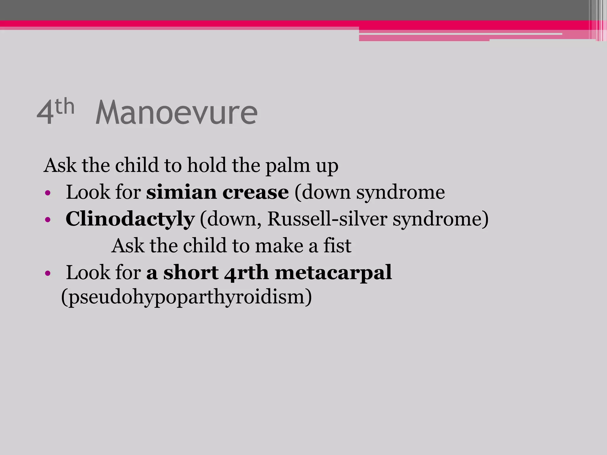 4th Manoevure
Ask the child to hold the palm up
• Look for simian crease (down syndrome
• Clinodactyly (down, Russell-silver syndrome)
Ask the child to make a fist
• Look for a short 4rth metacarpal
(pseudohypoparthyroidism)

 