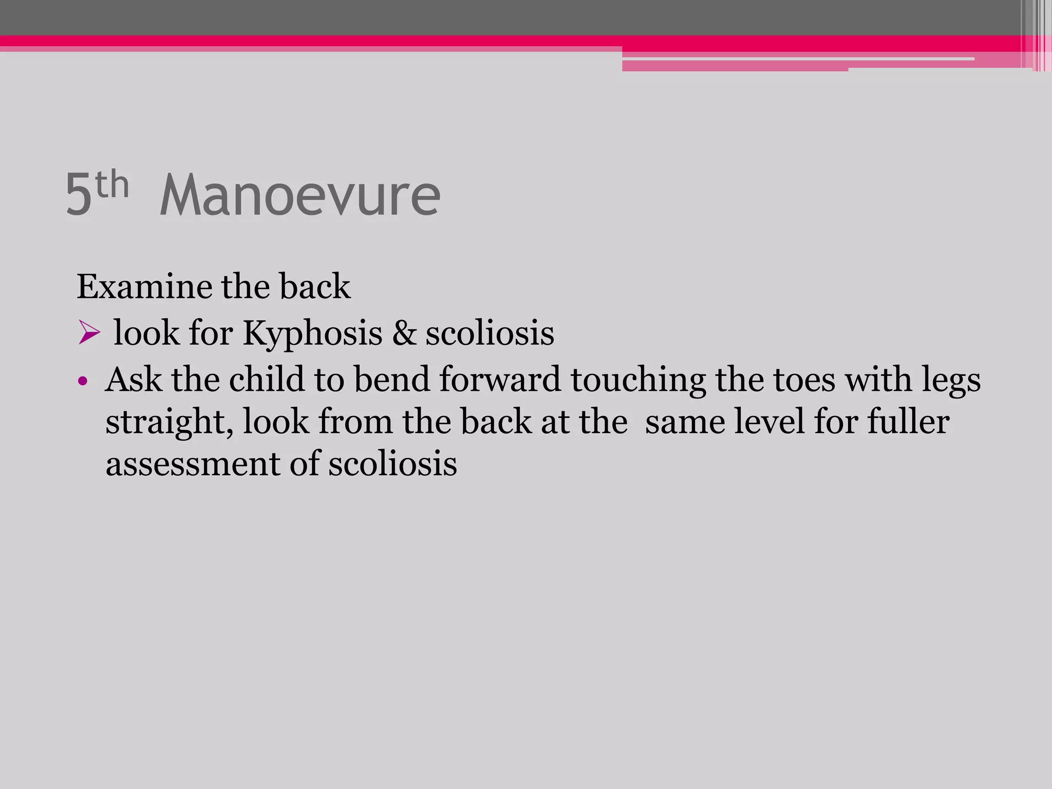 5th Manoevure
Examine the back
 look for Kyphosis & scoliosis
• Ask the child to bend forward touching the toes with legs
straight, look from the back at the same level for fuller
assessment of scoliosis

 