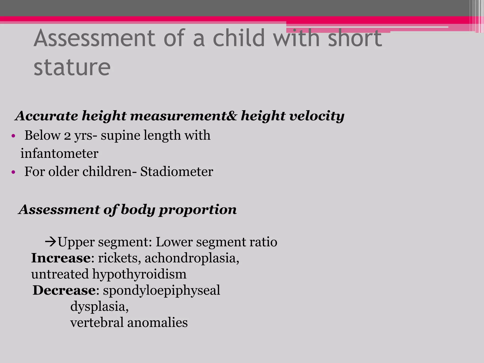 Assessment of a child with short
stature
Accurate height measurement& height velocity
• Below 2 yrs- supine length with
infantometer
• For older children- Stadiometer

Assessment of body proportion
Upper segment: Lower segment ratio
Increase: rickets, achondroplasia,
untreated hypothyroidism
Decrease: spondyloepiphyseal
dysplasia,
vertebral anomalies

 