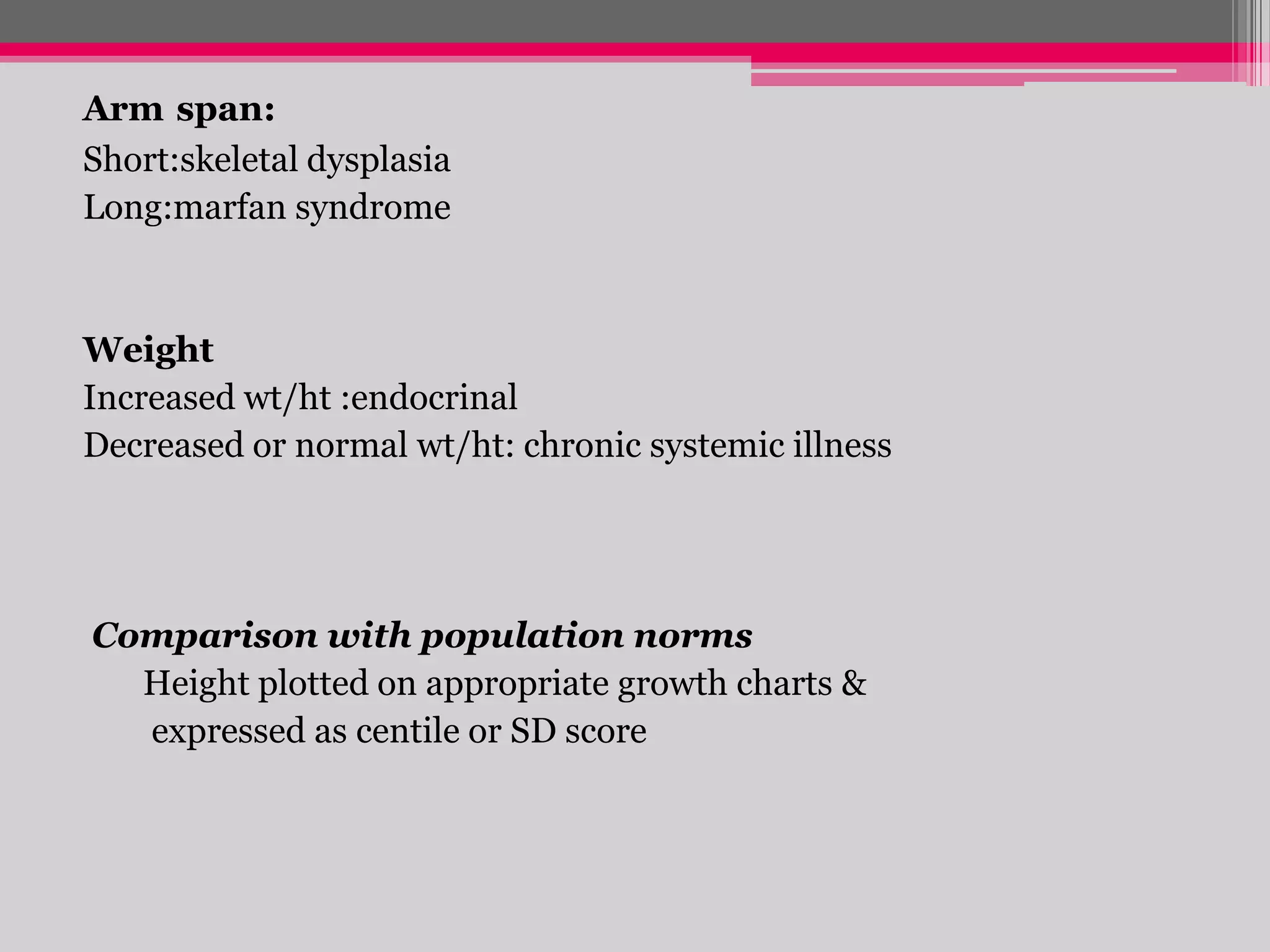 Arm span:
Short:skeletal dysplasia
Long:marfan syndrome

Weight
Increased wt/ht :endocrinal
Decreased or normal wt/ht: chronic systemic illness

Comparison with population norms
Height plotted on appropriate growth charts &
expressed as centile or SD score

 