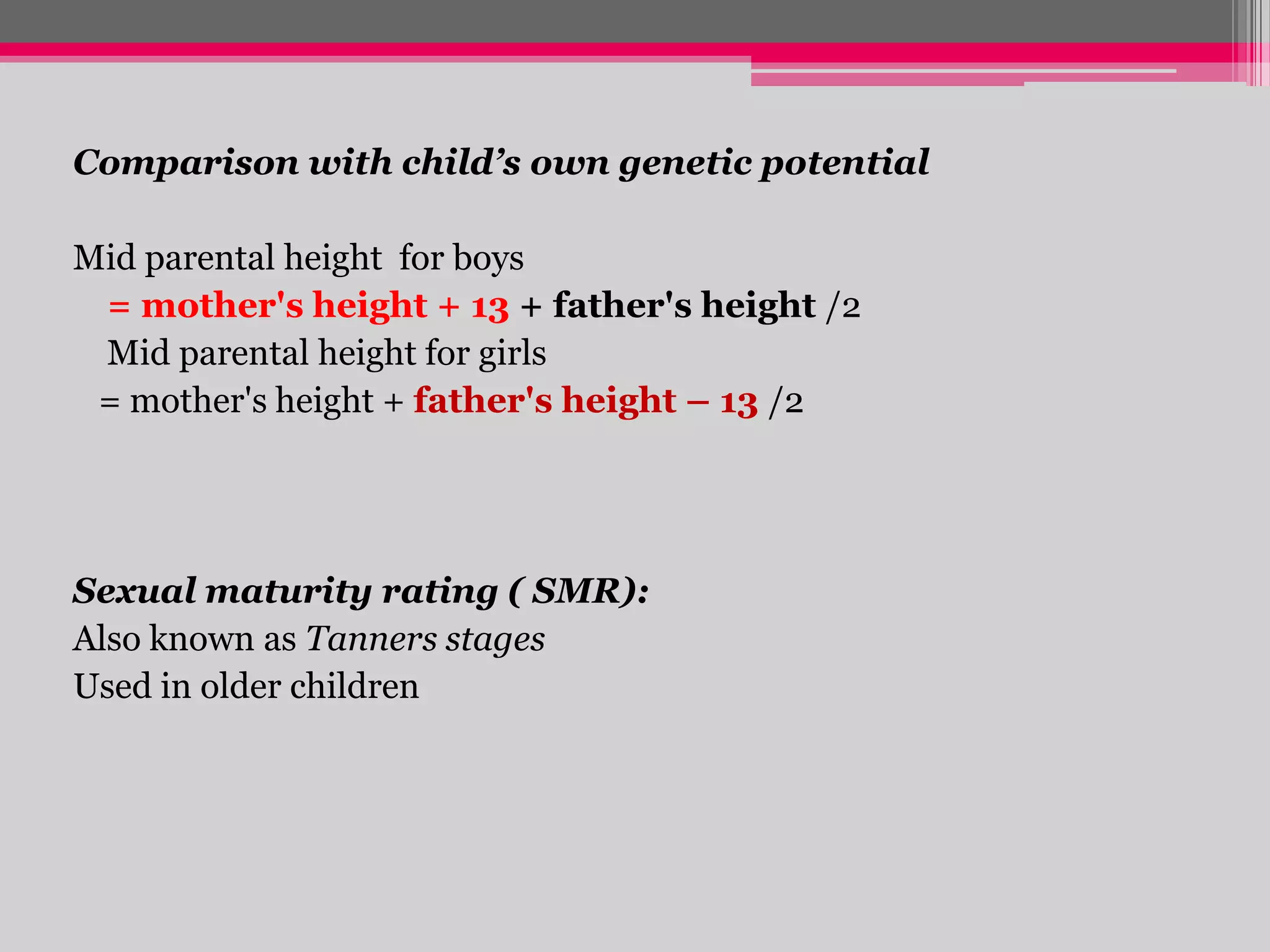 Comparison with child’s own genetic potential

Mid parental height for boys
= mother's height + 13 + father's height /2
Mid parental height for girls
= mother's height + father's height – 13 /2

Sexual maturity rating ( SMR):
Also known as Tanners stages
Used in older children

 