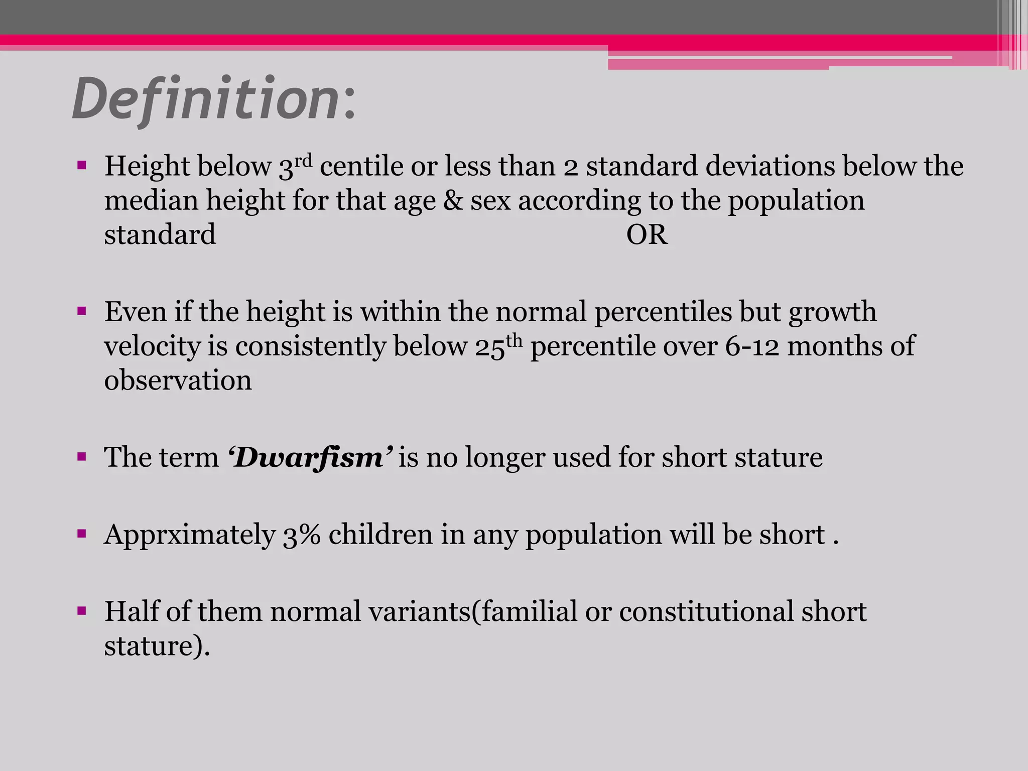 Definition:
 Height below 3rd centile or less than 2 standard deviations below the
median height for that age & sex according to the population
standard
OR
 Even if the height is within the normal percentiles but growth
velocity is consistently below 25th percentile over 6-12 months of
observation
 The term ‘Dwarfism’ is no longer used for short stature
 Apprximately 3% children in any population will be short .
 Half of them normal variants(familial or constitutional short
stature).

 