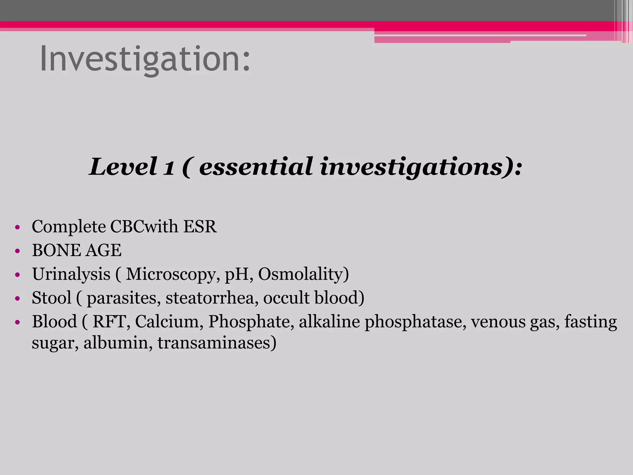Investigation:
Level 1 ( essential investigations):
•
•
•
•
•

Complete CBCwith ESR
BONE AGE
Urinalysis ( Microscopy, pH, Osmolality)
Stool ( parasites, steatorrhea, occult blood)
Blood ( RFT, Calcium, Phosphate, alkaline phosphatase, venous gas, fasting
sugar, albumin, transaminases)

 
