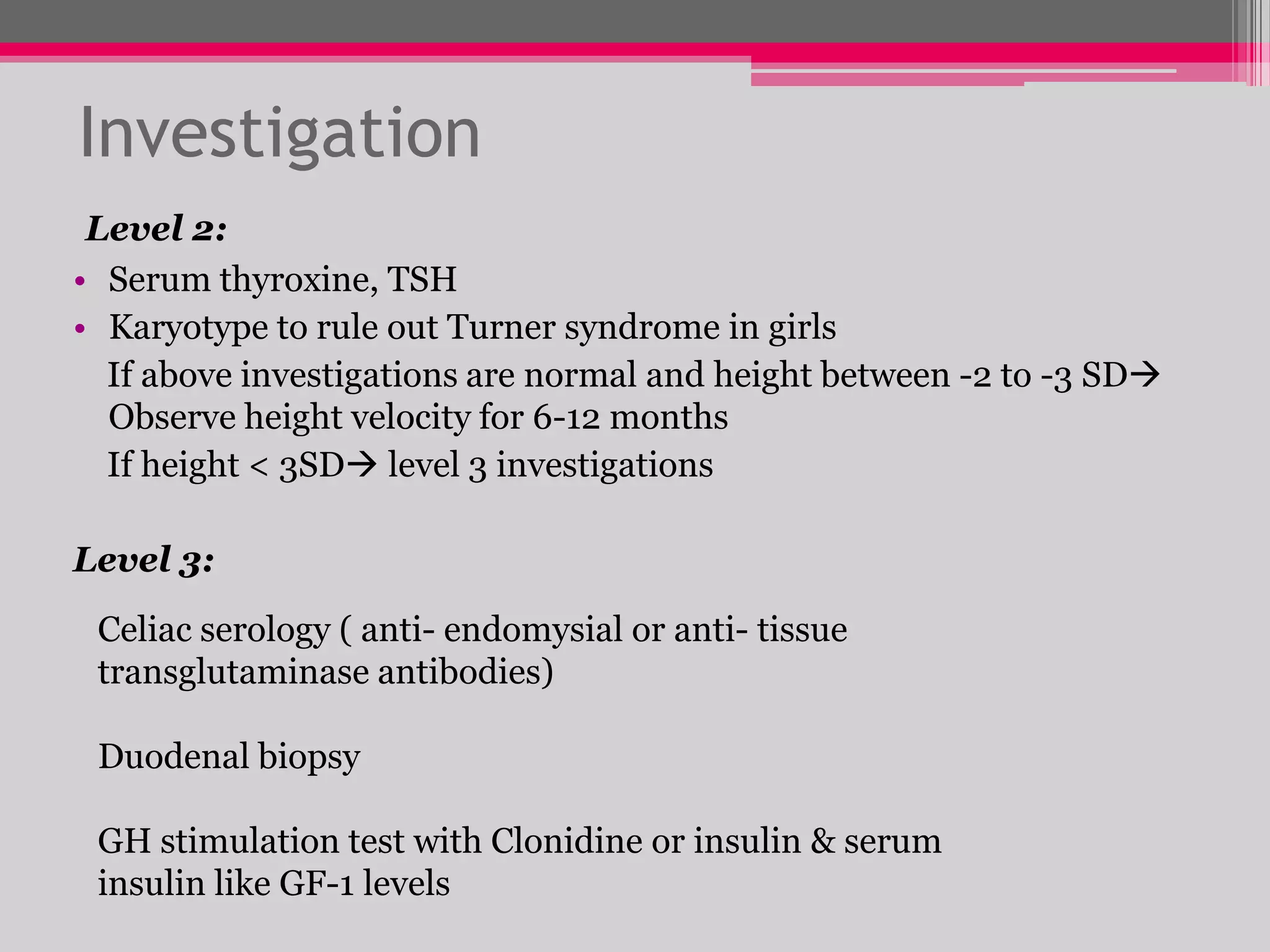 Investigation
Level 2:
• Serum thyroxine, TSH
• Karyotype to rule out Turner syndrome in girls
If above investigations are normal and height between -2 to -3 SD
Observe height velocity for 6-12 months
If height < 3SD level 3 investigations
Level 3:
Celiac serology ( anti- endomysial or anti- tissue
transglutaminase antibodies)

Duodenal biopsy
GH stimulation test with Clonidine or insulin & serum
insulin like GF-1 levels

 