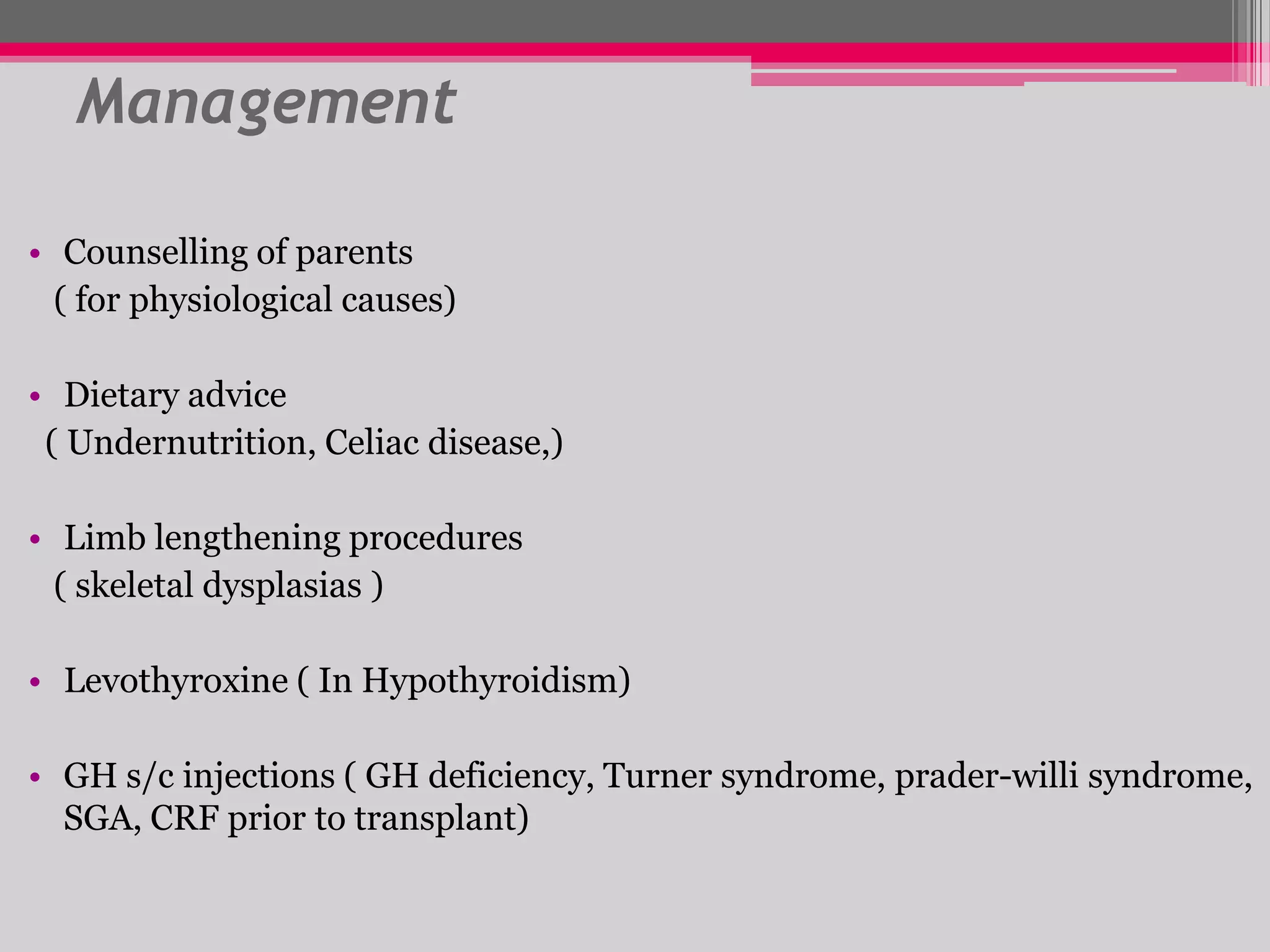 Management
• Counselling of parents
( for physiological causes)
• Dietary advice
( Undernutrition, Celiac disease,)

• Limb lengthening procedures
( skeletal dysplasias )
• Levothyroxine ( In Hypothyroidism)

• GH s/c injections ( GH deficiency, Turner syndrome, prader-willi syndrome,
SGA, CRF prior to transplant)

 