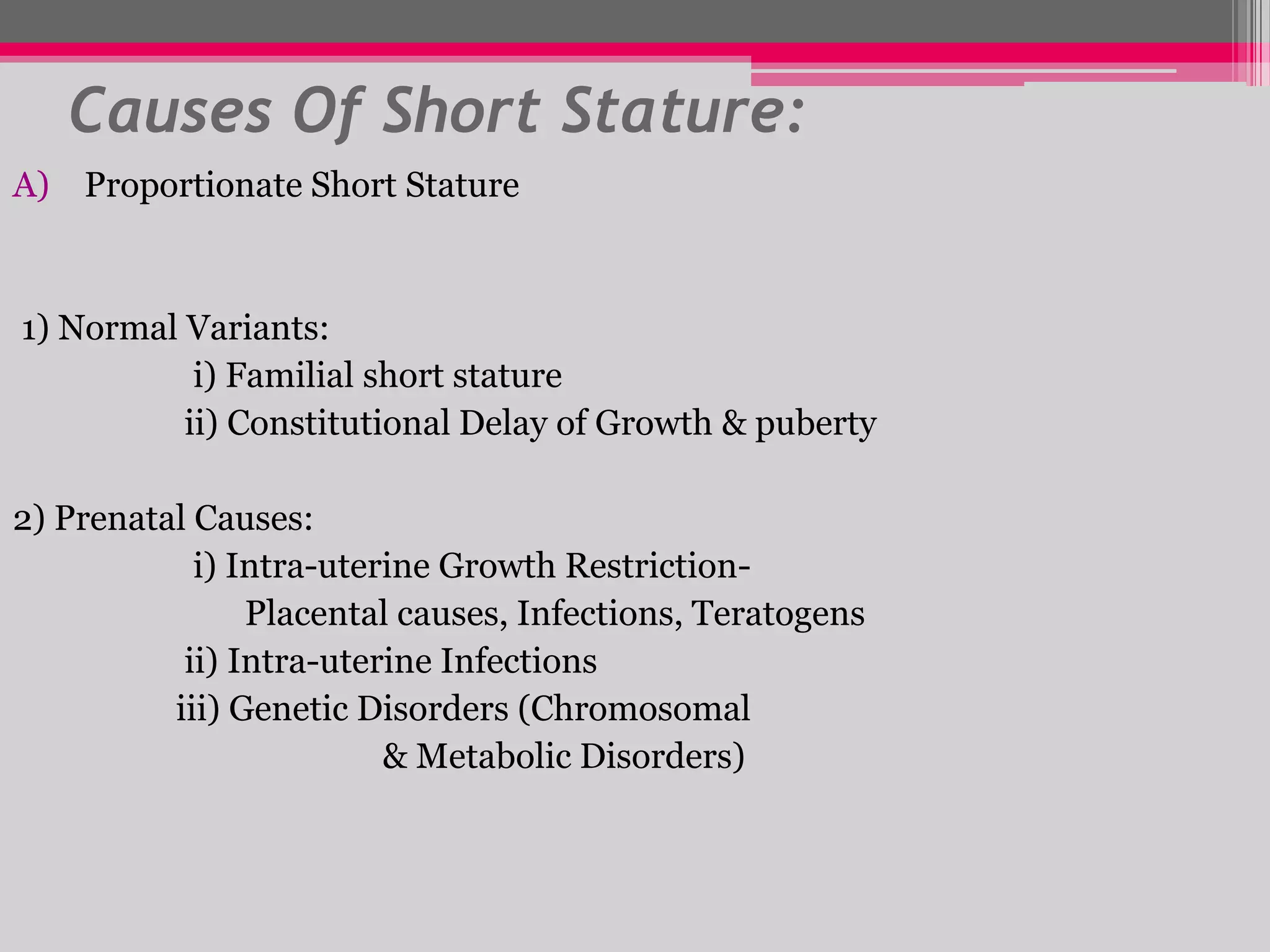 Causes Of Short Stature:
A) Proportionate Short Stature

1) Normal Variants:
i) Familial short stature
ii) Constitutional Delay of Growth & puberty

2) Prenatal Causes:
i) Intra-uterine Growth RestrictionPlacental causes, Infections, Teratogens
ii) Intra-uterine Infections
iii) Genetic Disorders (Chromosomal
& Metabolic Disorders)

 