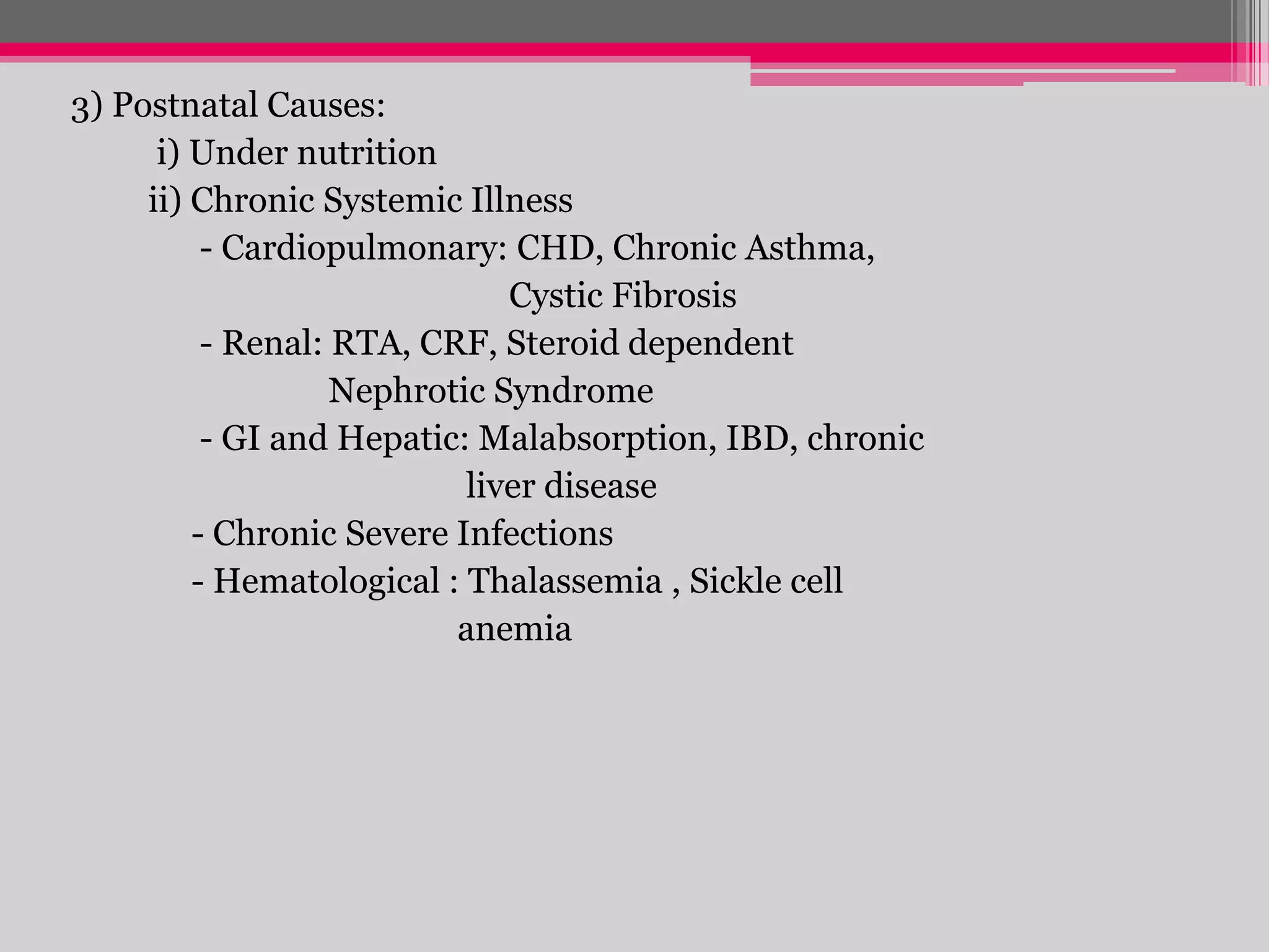 3) Postnatal Causes:
i) Under nutrition
ii) Chronic Systemic Illness
- Cardiopulmonary: CHD, Chronic Asthma,
Cystic Fibrosis
- Renal: RTA, CRF, Steroid dependent
Nephrotic Syndrome
- GI and Hepatic: Malabsorption, IBD, chronic
liver disease
- Chronic Severe Infections
- Hematological : Thalassemia , Sickle cell
anemia

 