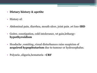 • Dietary history & apetite

• History of:
• Abdominal pain, diarrhea, mouth ulcer, joint pain ,wt loss-IBD
• Goitre, constipation, cold intolerance, wt gain,lethargyhypothyroidism
• Headache ,vomiting ,visual disturbances raise suspicion of
acquired hypopitutarism due to tumour or hydrocephalus.
• Polyuria ,oliguria,hematuria –CRF

 