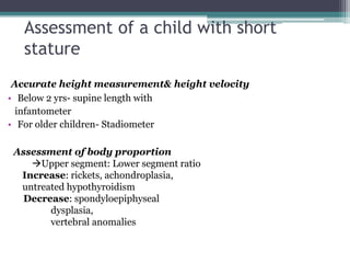Assessment of a child with short
stature
Accurate height measurement& height velocity
• Below 2 yrs- supine length with
infantometer
• For older children- Stadiometer

Assessment of body proportion
Upper segment: Lower segment ratio
Increase: rickets, achondroplasia,
untreated hypothyroidism
Decrease: spondyloepiphyseal
dysplasia,
vertebral anomalies

 