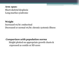 Arm span:
Short:skeletal dysplasia
Long:marfan syndrome

Weight
Increased wt/ht :endocrinal
Decreased or normal wt/ht: chronic systemic illness

Comparison with population norms
Height plotted on appropriate growth charts &
expressed as centile or SD score

 