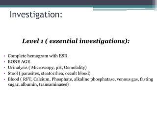 Investigation:
Level 1 ( essential investigations):
•
•
•
•
•

Complete hemogram with ESR
BONE AGE
Urinalysis ( Microscopy, pH, Osmolality)
Stool ( parasites, steatorrhea, occult blood)
Blood ( RFT, Calcium, Phosphate, alkaline phosphatase, venous gas, fasting
sugar, albumin, transaminases)

 