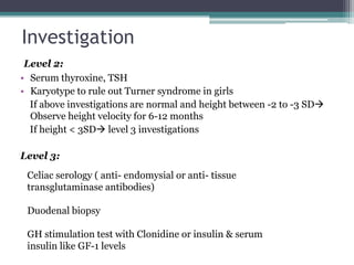 Investigation
Level 2:
• Serum thyroxine, TSH
• Karyotype to rule out Turner syndrome in girls
If above investigations are normal and height between -2 to -3 SD
Observe height velocity for 6-12 months
If height < 3SD level 3 investigations
Level 3:
Celiac serology ( anti- endomysial or anti- tissue
transglutaminase antibodies)

Duodenal biopsy
GH stimulation test with Clonidine or insulin & serum
insulin like GF-1 levels

 