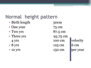Normal height pattern
•
•
•
•

Birth length
One year
Two yrs
Three yrs
4 yrs
• 8 yrs
• 12 yrs

50cm
75 cm
87.5 cm
93.75 cm
100 cm
125 cm
150 cm

velocity
6 cm
per year

 