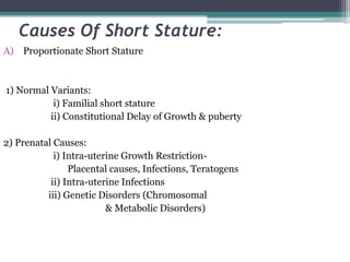 Causes Of Short Stature:
A) Proportionate Short Stature

1) Normal Variants:
i) Familial short stature
ii) Constitutional Delay of Growth & puberty

2) Prenatal Causes:
i) Intra-uterine Growth RestrictionPlacental causes, Infections, Teratogens
ii) Intra-uterine Infections
iii) Genetic Disorders (Chromosomal
& Metabolic Disorders)

 