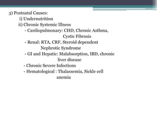 3) Postnatal Causes:
i) Undernutrition
ii) Chronic Systemic Illness
- Cardiopulmonary: CHD, Chronic Asthma,
Cystic Fibrosis
- Renal: RTA, CRF, Steroid dependent
Nephrotic Syndrome
- GI and Hepatic: Malabsorption, IBD, chronic
liver disease
- Chronic Severe Infections
- Hematological : Thalassemia, Sickle cell
anemia

 