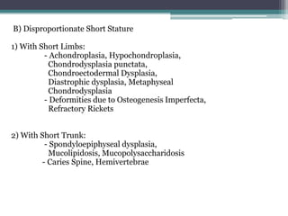 B) Disproportionate Short Stature
1) With Short Limbs:
- Achondroplasia, Hypochondroplasia,
Chondrodysplasia punctata,
Chondroectodermal Dysplasia,
Diastrophic dysplasia, Metaphyseal
Chondrodysplasia
- Deformities due to Osteogenesis Imperfecta,
Refractory Rickets
2) With Short Trunk:
- Spondyloepiphyseal dysplasia,
Mucolipidosis, Mucopolysaccharidosis
- Caries Spine, Hemivertebrae

 