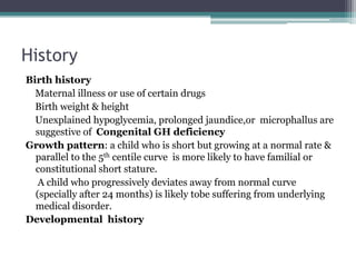 History
Birth history
Maternal illness or use of certain drugs
Birth weight & height
Unexplained hypoglycemia, prolonged jaundice,or microphallus are
suggestive of Congenital GH deficiency
Growth pattern: a child who is short but growing at a normal rate &
parallel to the 5th centile curve is more likely to have familial or
constitutional short stature.
A child who progressively deviates away from normal curve
(specially after 24 months) is likely tobe suffering from underlying
medical disorder.
Developmental history

 
