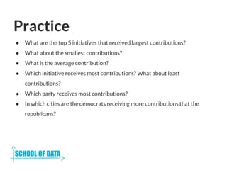Practice
● What are the top 5 initiatives that received largest contributions?
● What about the smallest contributions?
● What is the average contribution?
● Which initiative receives most contributions? What about least
contributions?
● Which party receives most contributions?
● In which cities are the democrats receiving more contributions that the
republicans?
 
