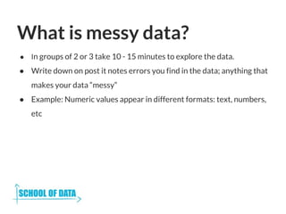 What is messy data?
● In groups of 2 or 3 take 10 - 15 minutes to explore the data.
● Write down on post it notes errors you find in the data; anything that
makes your data “messy”
● Example: Numeric values appear in different formats: text, numbers,
etc
 
