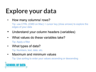 Explore your data
• How many columns/ rows?
Tip: use CTRL (CMD on Mac) + cursor key (draw arrows) to explore the
edges of your data
• Understand your column headers (variables)
• What values do these variables take?
Tip: Apply a filter
• What types of data?
Tip: Numbers, text, date, etc.
• Maximum and minimum values
Tip: Use sorting to order your values ascending or descending
 
