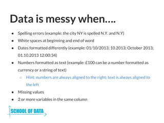 Data is messy when….
● Spelling errors (example: the city NY is spelled N.Y. and N.Y)
● White spaces at beginning and end of word
● Dates formatted differently (example: 01/10/2013; 10.2013; October 2013;
01.10.2013 12:00:34)
● Numbers formatted as text (example: £100 can be a number formatted as
currency or a string of text)
○ Hint: numbers are always aligned to the right; text is always aligned to
the left
● Missing values
● 2 or more variables in the same column
 