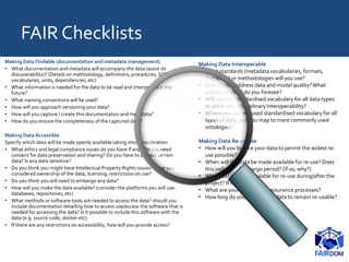 FAIR Checklists
Making Data Findable (documentation and metadata management)
• What documentation and metadata will accompany the data (assist its
discoverability)? (Details on methodology, definitions, procedures, SOPs,
vocabularies, units, dependencies, etc)
• What information is needed for the data to be read and interpreted in the
future?
• What naming conventions will be used?
• How will you approach versioning your data?
• How will you capture / create this documentation and metadata?
• How do you ensure the completeness of the captured data?
Making Data Accessible
Specify which data will be made openly available taking into consideration
• What ethics and legal compliance issues do you have if any? Do you need
consent for data preservation and sharing? Do you have to protect certain
data? Is any data sensitive?
• Do you think you might have Intellectual Property Rights issues? Have you
considered ownership of the data, licensing, restrictions on use?
• Do you think you will need to embargo any data?
• How will you make the data available? (consider the platforms you will use:
databases, repositories, etc)
• What methods or software tools are needed to access the data? shoudl you
include documentation detailing how to access use/access the software that is
needed for accessing the data? Is it possible to include this software with the
data (e.g. source code, docker etc)
• If there are any restrictions on accessibility, how will you provide access?
Making Data Interoperable
• What standards (metadata vocabularies, formats,
checklists) or methodologies will you use?
• How do you address data and model quality?What
validation steps do you foresee?
• Will you use standardised vocabulary for all data types
to allow inter-disciplinary interoperability?
• Where you can not used standardised vocabulary for all
types of data, can you map to more commonly used
ontologies?
Making Data Re-usable
• How will you licence your data to permit the widest re-
use possible?
• When will the data be made available for re-use? Does
this include an embargo period? (if so, why?)
• Which data will be available for re-use during/after the
project? If not, why?
• What are your data quality assurance processes?
• How long do you expect your data to remain re-usable?
 