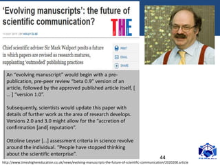18/07/2017 44
An “evolving manuscript” would begin with a pre-
publication, pre-peer review “beta 0.9” version of an
article, followed by the approved published article itself, [
… ] “version 1.0”.
Subsequently, scientists would update this paper with
details of further work as the area of research develops.
Versions 2.0 and 3.0 might allow for the “accretion of
confirmation [and] reputation”.
Ottoline Leyser […] assessment criteria in science revolve
around the individual. “People have stopped thinking
about the scientific enterprise”.
http://www.timeshighereducation.co.uk/news/evolving-manuscripts-the-future-of-scientific-communication/2020200.article
 