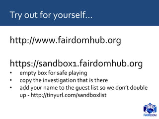 http://www.fairdomhub.org
https://sandbox1.fairdomhub.org
• empty box for safe playing
• copy the investigation that is there
• add your name to the guest list so we don’t double
up - http://tinyurl.com/sandboxlist
Try out for yourself…
 