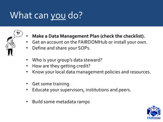 What can you do?
• Make a Data Management Plan (check the checklist).
• Get an account on the FAIRDOMHub or install your own.
• Define and share your SOPs.
• Who is your group’s data steward?
• How are they getting credit?
• Know your local data management policies and resources.
• Get some training.
• Educate your supervisors, institutions and peers.
• Build some metadata ramps
 