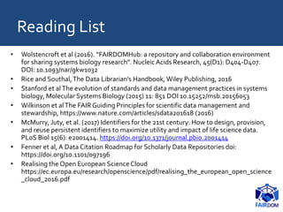 Reading List
• Wolstencroft et al (2016). “FAIRDOMHub: a repository and collaboration environment
for sharing systems biology research”. NucleicAcids Research, 45(D1): D404-D407.
DOI: 10.1093/nar/gkw1032
• Rice and Southal,The Data Librarian's Handbook, Wiley Publishing, 2016
• Stanford et alThe evolution of standards and data management practices in systems
biology, Molecular Systems Biology (2015) 11: 851 DOI 10.15252/msb.20156053
• Wilkinson et alThe FAIR Guiding Principles for scientific data management and
stewardship, https://www.nature.com/articles/sdata201618 (2016)
• McMurry, Juty, et al. (2017) Identifiers for the 21st century: How to design, provision,
and reuse persistent identifiers to maximize utility and impact of life science data.
PLoS Biol 15(6): e2001414. https://doi.org/10.1371/journal.pbio.2001414
• Fenner et al, A Data Citation Roadmap for Scholarly Data Repositories doi:
https://doi.org/10.1101/097196
• Realising the Open European ScienceCloud
https://ec.europa.eu/research/openscience/pdf/realising_the_european_open_science
_cloud_2016.pdf
 