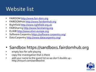Website list
• FAIRDOM http://www.fair-dom.org
• FAIRDOMHub http://www.fairdomhub.org
• Rightfield http://www.rightfield.org.uk
• FAIRSharing http://www.fairsharing.org
• ELIXIR http://www.elixir-europe.org
• Software Carpentry https://software-carpentry.org/
• DataCarpentry http://www.datacarpentry.org/
• Sandbox https://sandbox1.fairdomhub.org
• empty box for safe playing
• copy the investigation that is there
• add your name to the guest list so we don’t double up -
http://tinyurl.com/sandboxlist
 
