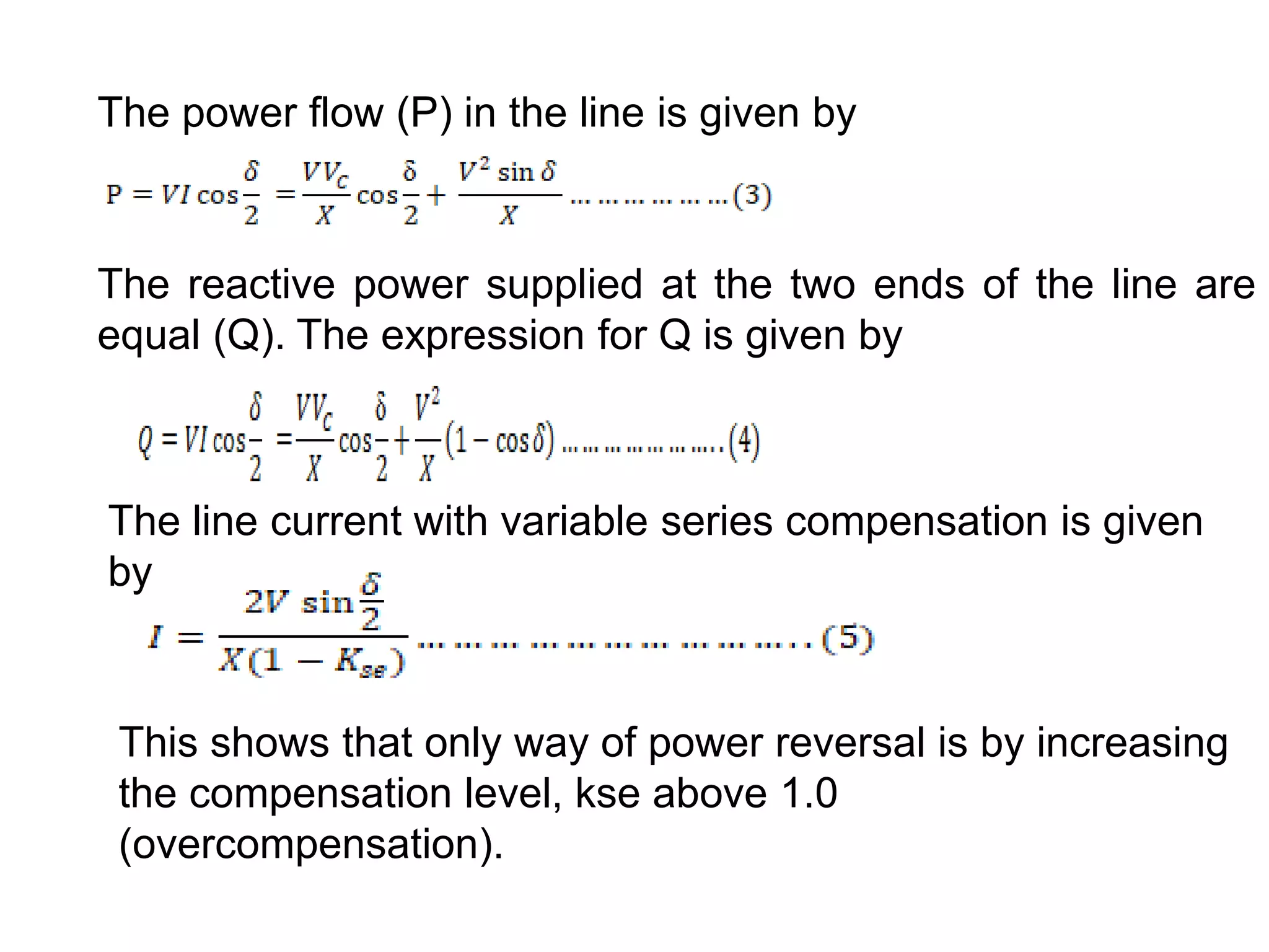 The power flow (P) in the line is given by
The reactive power supplied at the two ends of the line are
equal (Q). The expression for Q is given by
The line current with variable series compensation is given
by
This shows that only way of power reversal is by increasing
the compensation level, kse above 1.0
(overcompensation).
 