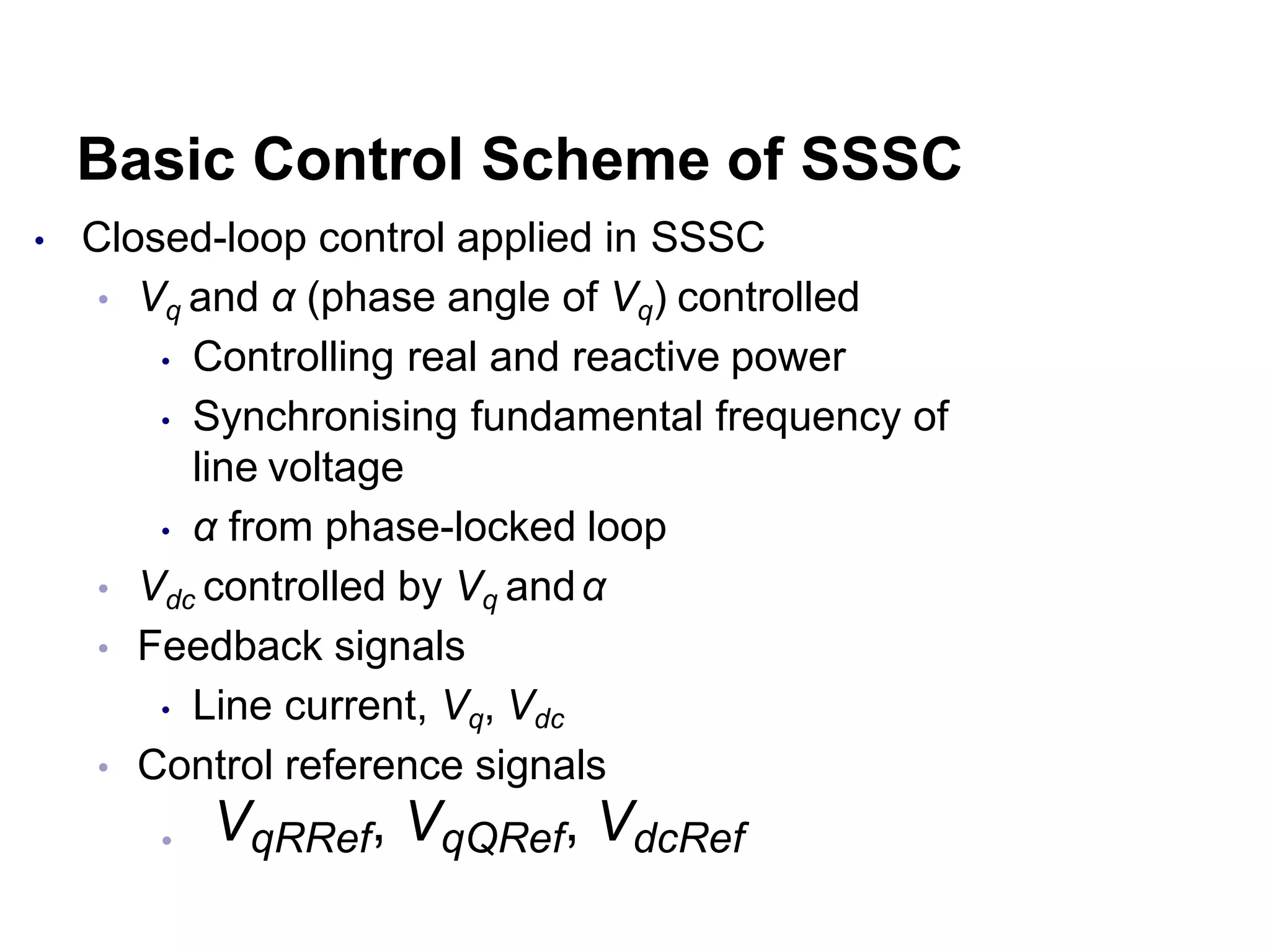Basic Control Scheme of SSSC
• Closed-loop control applied in SSSC
• Vq and α (phase angle of Vq) controlled
• Controlling real and reactive power
• Synchronising fundamental frequency of
line voltage
• α from phase-locked loop
• Vdc controlled by Vq andα
• Feedback signals
• Line current, Vq, Vdc
• Control reference signals
• VqRRef, VqQRef, VdcRef
 