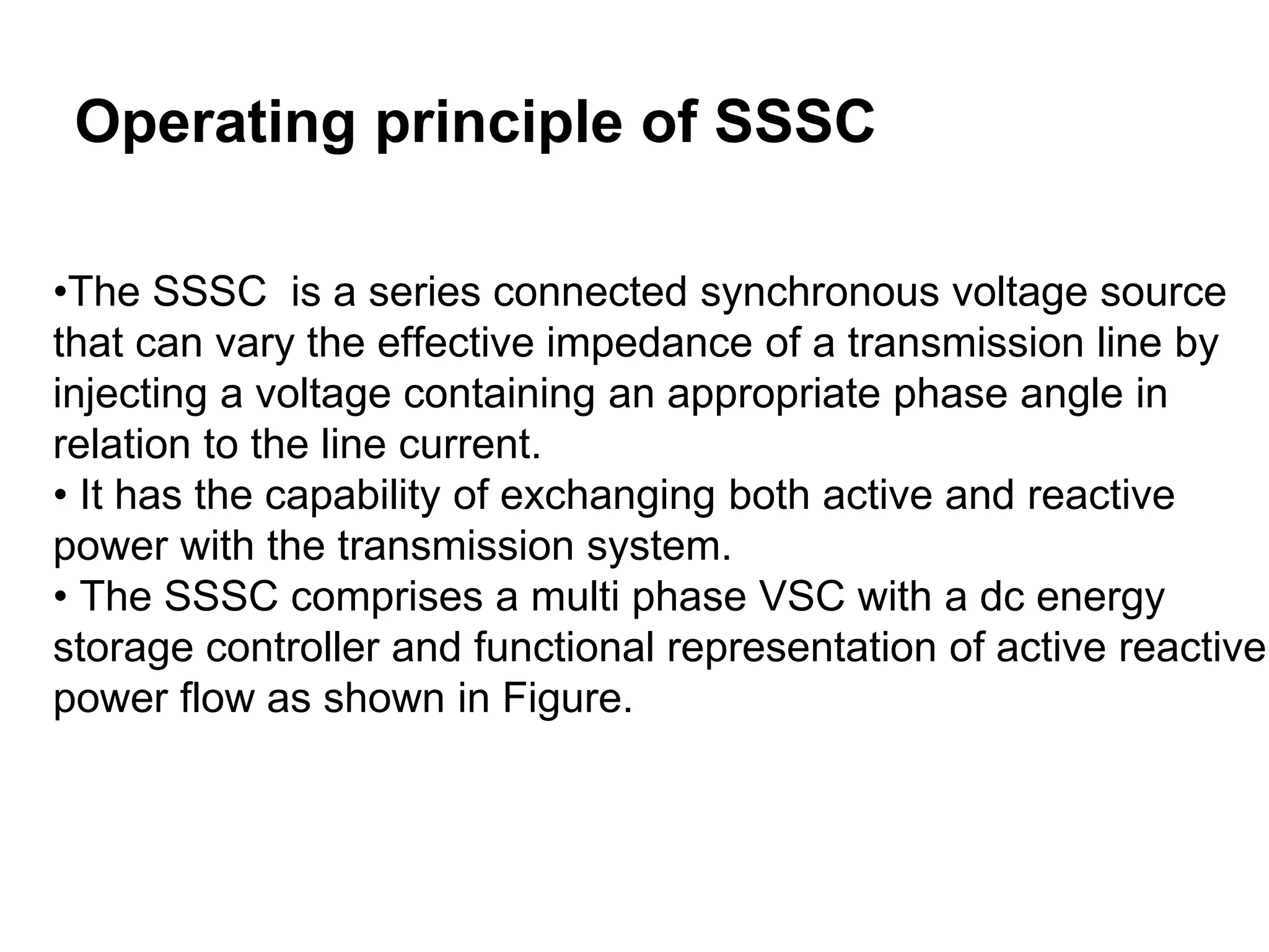 Operating principle of SSSC
•The SSSC is a series connected synchronous voltage source
that can vary the effective impedance of a transmission line by
injecting a voltage containing an appropriate phase angle in
relation to the line current.
• It has the capability of exchanging both active and reactive
power with the transmission system.
• The SSSC comprises a multi phase VSC with a dc energy
storage controller and functional representation of active reactive
power flow as shown in Figure.
 