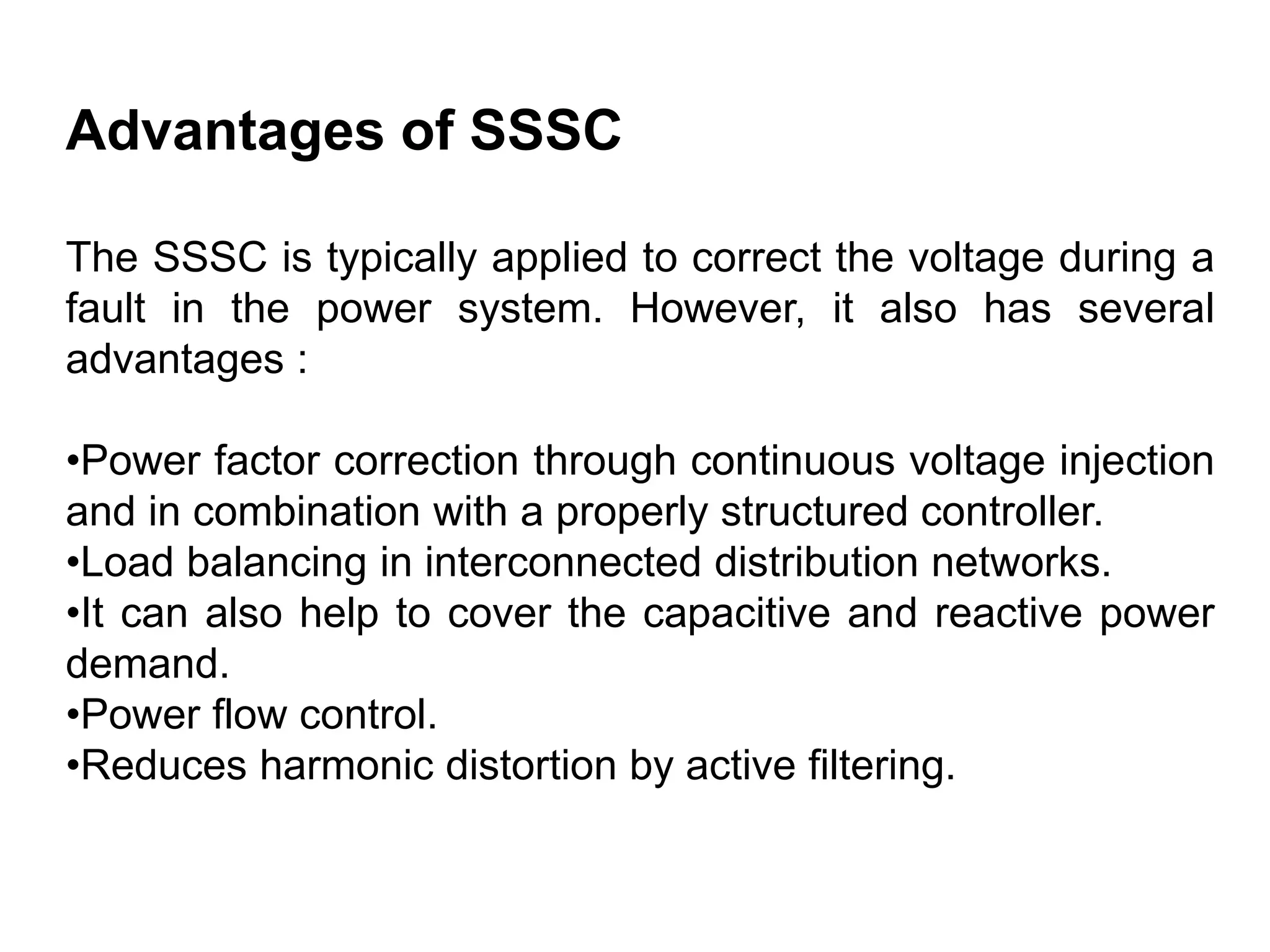 Advantages of SSSC
The SSSC is typically applied to correct the voltage during a
fault in the power system. However, it also has several
advantages :
•Power factor correction through continuous voltage injection
and in combination with a properly structured controller.
•Load balancing in interconnected distribution networks.
•It can also help to cover the capacitive and reactive power
demand.
•Power flow control.
•Reduces harmonic distortion by active filtering.
 