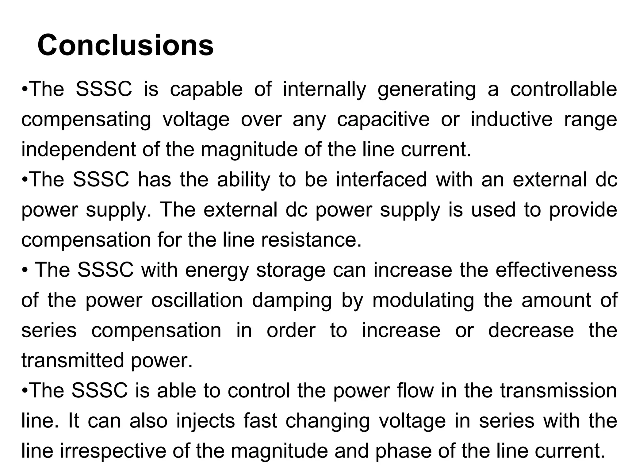 Conclusions
•The SSSC is capable of internally generating a controllable
compensating voltage over any capacitive or inductive range
independent of the magnitude of the line current.
•The SSSC has the ability to be interfaced with an external dc
power supply. The external dc power supply is used to provide
compensation for the line resistance.
• The SSSC with energy storage can increase the effectiveness
of the power oscillation damping by modulating the amount of
series compensation in order to increase or decrease the
transmitted power.
•The SSSC is able to control the power flow in the transmission
line. It can also injects fast changing voltage in series with the
line irrespective of the magnitude and phase of the line current.
 