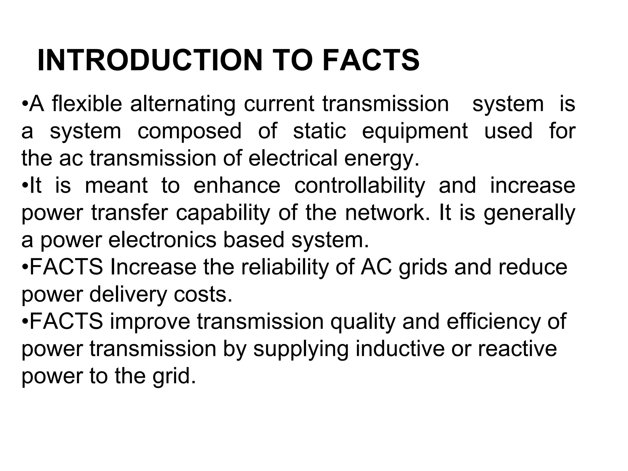 INTRODUCTION TO FACTS
•A flexible alternating current transmission system is
a system composed of static equipment used for
the ac transmission of electrical energy.
•It is meant to enhance controllability and increase
power transfer capability of the network. It is generally
a power electronics based system.
•FACTS Increase the reliability of AC grids and reduce
power delivery costs.
•FACTS improve transmission quality and efficiency of
power transmission by supplying inductive or reactive
power to the grid.
 