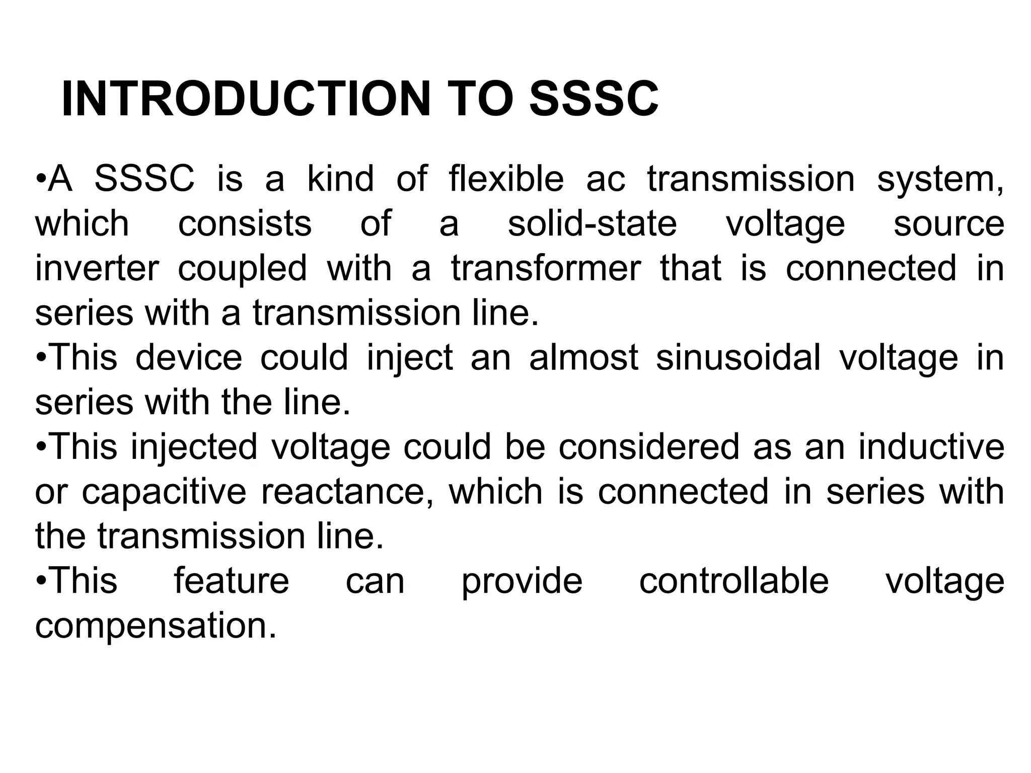 INTRODUCTION TO SSSC
•A SSSC is a kind of flexible ac transmission system,
which consists of a solid-state voltage source
inverter coupled with a transformer that is connected in
series with a transmission line.
•This device could inject an almost sinusoidal voltage in
series with the line.
•This injected voltage could be considered as an inductive
or capacitive reactance, which is connected in series with
the transmission line.
•This feature can provide controllable voltage
compensation.
 