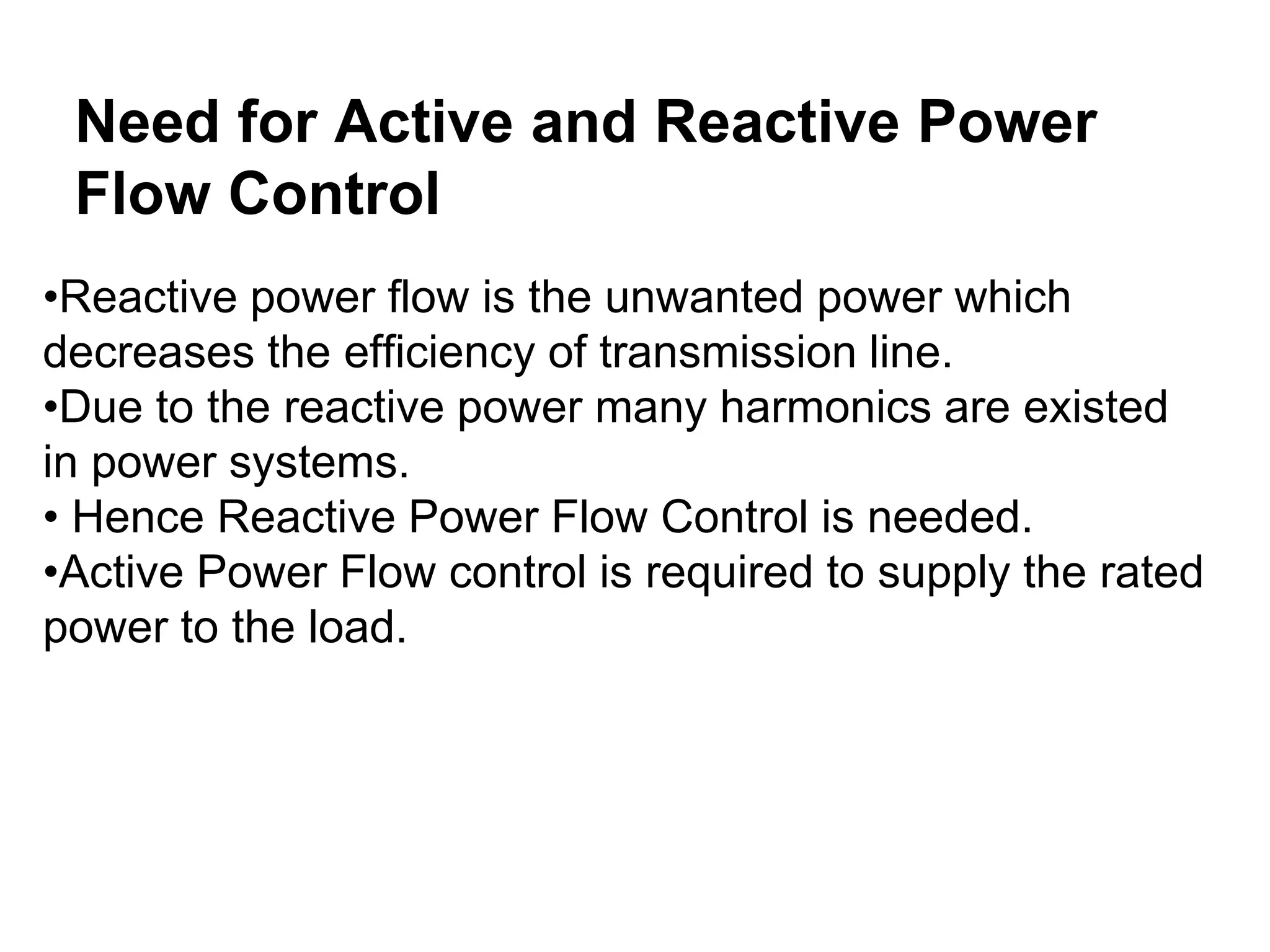 Need for Active and Reactive Power
Flow Control
•Reactive power flow is the unwanted power which
decreases the efficiency of transmission line.
•Due to the reactive power many harmonics are existed
in power systems.
• Hence Reactive Power Flow Control is needed.
•Active Power Flow control is required to supply the rated
power to the load.
 