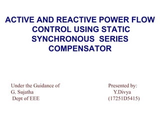 ACTIVE AND REACTIVE POWER FLOW
CONTROL USING STATIC
SYNCHRONOUS SERIES
COMPENSATOR
Under the Guidance of Presented by:
G. Sujatha Y.Divya
Dept of EEE (17251D5415)
 