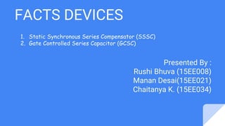 FACTS DEVICES
Presented By :
Rushi Bhuva (15EE008)
Manan Desai(15EE021)
Chaitanya K. (15EE034)
1. Static Synchronous Series Compensator (SSSC)
2. Gate Controlled Series Capacitor (GCSC)
 