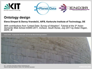 Ontology design
Elena Simperl & Denny Vrandečić, AIFB, Karlsruhe Institute of Technology, DE
With contributions from “Linked Data: Survey of Adoption”, Tutorial at the 3rd Asian
Semantic Web School ASWS 2011, Incheon, South Korea, July 2011 by Aidan Hogan,
DERI, IE

Institut AIFB – Angewandte Informatik und Formale Beschreibungsverfahren




KIT – University of the State of Baden-Württemberg and
National Large-scale Research Center of the Helmholtz Association          www.kit.edu
 