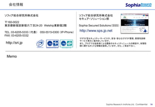 CONFIDENTIAL
会社情報
Sophia Research Institute,Ltd. Confidential 14
ソフィア総合研究所株式会社
〒160-0022
東京都新宿区新宿六丁目24-20 Welship東新宿2階
TEL：03-6205-5333 （代表） 050-5515-0300 （IP-Phone）
FAX：03-6205-5332
http://sri.jp
Memo
ソフィア総合研究所株式会社
セキュア・ソリューション部
Sophia Secured Solutions（SSS）
http://www.sps.jp.net
クラウド型セキュリティ・サービスや、安全・安心なクラウド環境、脆弱性診断
サービス等のご案内をしています。
また、ブログでは技術者による最新のセキュリティニュースの解説や、攻撃防
御に関するホットな情報を提供しています。ぜひ、ご来訪下さい。
 