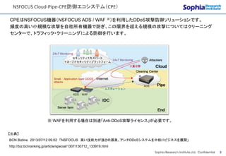 CONFIDENTIAL
NSFOCUS Cloud-Pipe-CPE防御エコシステム（CPE）
Sophia Research Institute,Ltd. Confidential 3
CPEはNSFOCUS機器（NSFOCUS ADS / WAF ※）を利用したDDoS攻撃防御ソリューションです。
頻度の高い小規模な攻撃を自社所有機器で防ぎ、この限界を超える規模の攻撃についてはクリーニング
センターで、トラフィック・クリーニングによる防御を行います。
※ WAFを利用する場合は別途「Anti-DDoS攻撃ライセンス」が必要です。
【出典】
BCN Bizline 2013/07/12 09:02 「NSFOCUS 高い技術力が強さの源泉、アンチDDoSシステムを中核にビジネスを展開」
http://biz.bcnranking.jp/article/special/1307/130712_133919.html
 